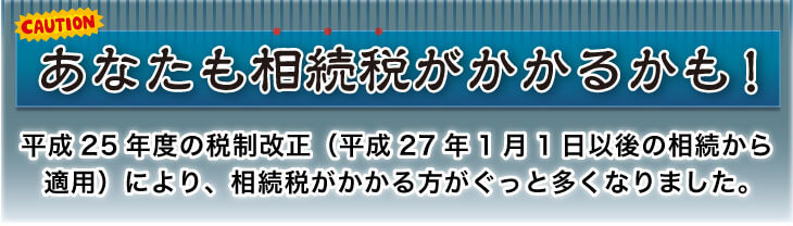 あなたも相続税がかかるかも! 平成25年度の税制改正(平成27年1月1日以後の相続から適用)により、相続税がかかる方がぐっと多くなりました。