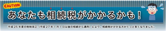 あなたも相続税がかかるかも! 平成25年度の税制改正(平成27年1月1日以後の相続から適用)により、相続税がかかる方がぐっと多くなりました。